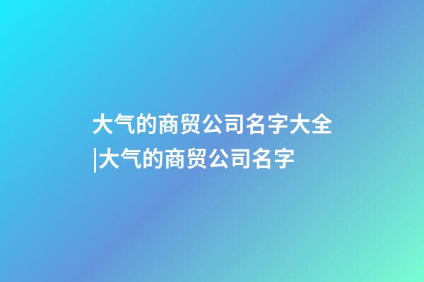 大气的商贸公司名字大全|大气的商贸公司名字-第1张-公司起名-玄机派